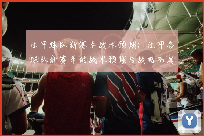 法甲球队新赛季战术预期:法甲各球队新赛季的战术预期与战略布局