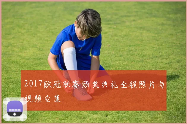 2017欧冠联赛颁奖典礼全程照片与视频合集